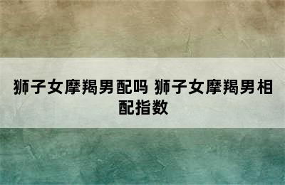 狮子女摩羯男配吗 狮子女摩羯男相配指数